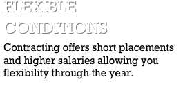 flexible conditionsContracting offers short placements and higher salaries allowing you flexibility through the year.